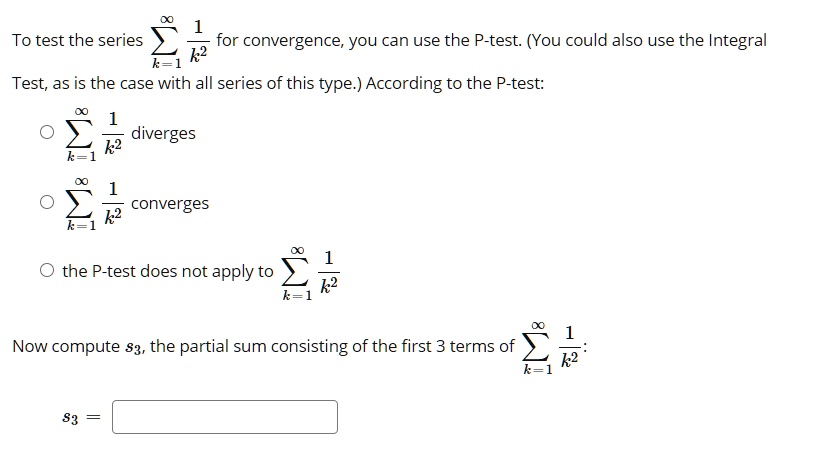 To test the series sumk=1^infty frac1k^2 for convergence, you can use the P-test. (You could also use the Integral Test, as is the case with all series of this type.) According to the P-test:
sumk=1^infty frac1k^2 diverges
sumk=1^infty frac1k^2 converges
the P-test does not apply to sumk=1^infty frac1k^2
Now compute s3, the partial sum consisting of the first 3 terms of sumk=1^infty frac1k^2:
s3 =