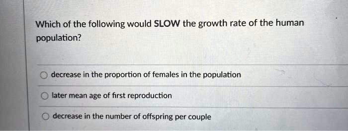 Which of the following would SLOW the growth rate of the human population?
decrease in the proportion of females in the population
later mean age of first reproduction
decrease in the number of offspring per couple