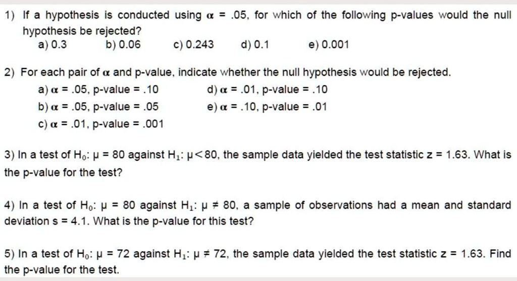 1) If a hypothesis is conducted using ? = .05, for which of the following p-values would the null
hypothesis be rejected?
a) 0.3 b) 0.06 c) 0.243 d) 0.1 e) 0.001

2) For each pair of ? and p-value, indicate whether the null hypothesis would be rejected.
a) ? = .05, p-value = .10 d) ? = .01, p-value = .10
b) ? = .05, p-value = .05 e) ? = .10, p-value = .01
c) ? = .01, p-value = .001

3) In a test of H0: ? = 80 against H1: ? < 80, the sample data yielded the test statistic z = 1.63. What is
the p-value for the test?

4) In a test of H0: ? = 80 against H1: ? ? 80, a sample of observations had a mean and standard
deviation s = 4.1. What is the p-value for this test?

5) In a test of H0: ? = 72 against H1: ? ? 72, the sample data yielded the test statistic z = 1.63. Find
the p-value for the test.