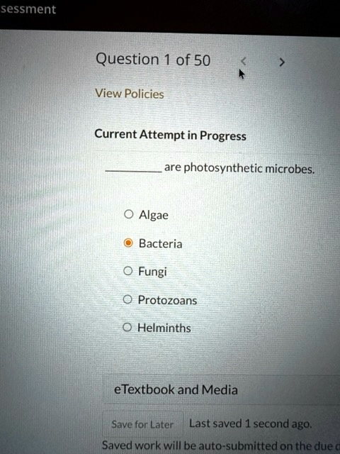 sessment
Question 1 of 50
View Policies
<
>
Current Attempt in Progress
are photosynthetic microbes.
O Algae
Bacteria
O Fungi
O Protozoans
O Helminths
eTextbook and Media
Save for Later Last saved 1 second ago.
Saved work will be auto-submitted on the due c