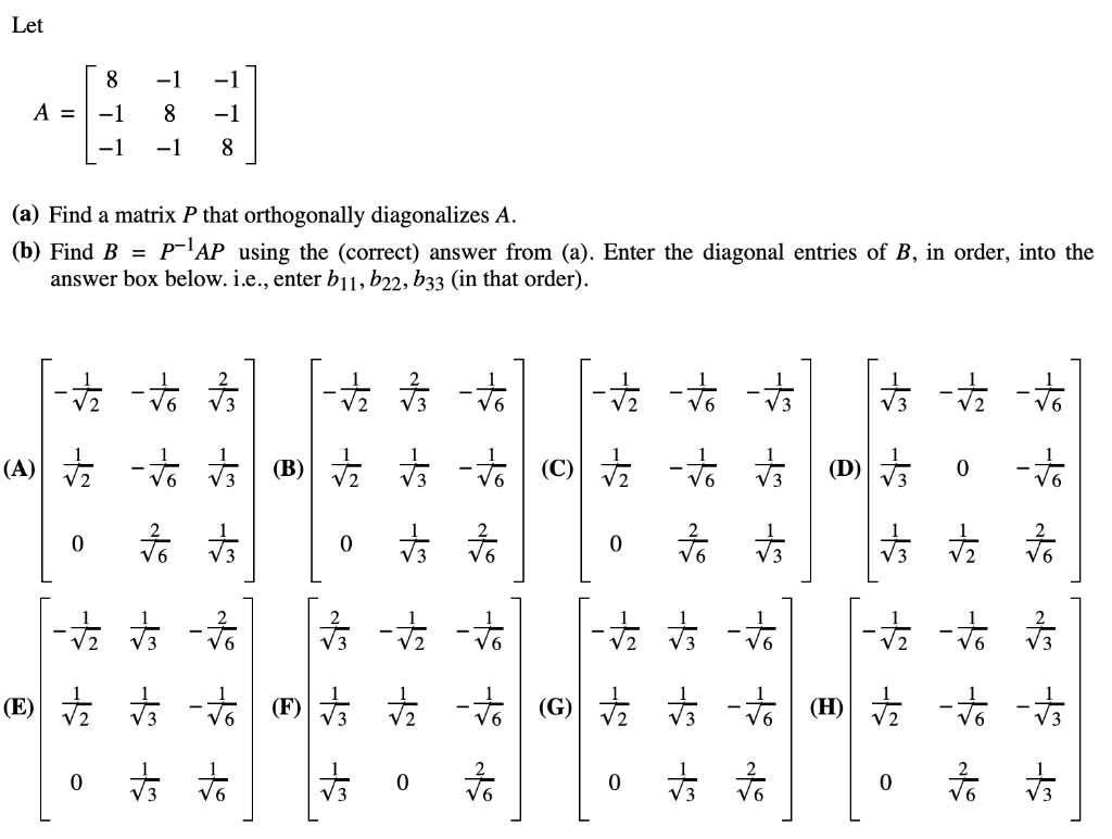 Let
A = 
[ 8 -1 -1 ]
[ -1 8 -1 ]
[ -1 -1 8 ]
(a) Find a matrix P that orthogonally diagonalizes A.
(b) Find B = P^-1AP using the (correct) answer from (a). Enter the diagonal entries of B, in order, into the answer box below. i.e., enter b11, b22, b33 (in that order).
(A) [ -1/?2 -1/?6 2/?3 ] [ 1/?2 -1/?6 1/?3 ] [ 0 2/?6 1/?3 ]
(B) [ -1/?2 2/?3 -1/?6 ] [ 1/?2 1/?3 -1/?6 ] [ 0 1/?3 2/?6 ]
(C) [ -1/?2 -1/?6 -1/?3 ] [ 1/?2 -1/?6 1/?3 ] [ 0 2/?6 1/?3 ]
(D) [ 1/?3 -1/?2 -1/?6 ] [ 1/?3 0 -1/?6 ] [ 1/?3 1/?2 2/?6 ]
(E) [ -1/?2 1/?3 -2/?6 ] [ 1/?2 1/?3 -1/?6 ] [ 0 1/?3 1/?6 ]
(F) [ 2/?3 -1/?2 -1/?6 ] [ 1/?3 1/?2 -1/?6 ] [ 1/?3 0 2/?6 ]
(G) [ -1/?2 1/?3 -1/?6 ] [ 1/?2 1/?3 -1/?6 ] [ 0 1/?3 2/?6 ]
(H) [ -1/?2 -1/?6 2/?3 ] [ 1/?2 -1/?6 -1/?3 ] [ 0 2/?6 1/?3 ]