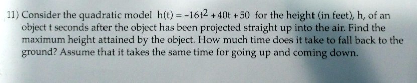Consider the quadratic model h(t) = -16t^2 + 40t + 50 for the height (in feet), h, of an object t seconds after the object has been projected straight up into the air. Find the maximum height attained by the object. How much time does it take to fall back to the ground? Assume that it takes the same time for going up and coming down.