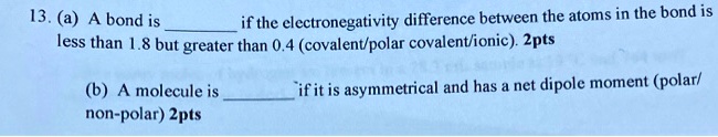 13. (a) A bond is  if the electronegativity difference between the atoms in the bond is less than 1.8 but greater than 0.4 (covalent/polar covalent/ionic). 2pts (b) A molecule is  if it is asymmetrical and has a net dipole moment (polar/non-polar) 2pts