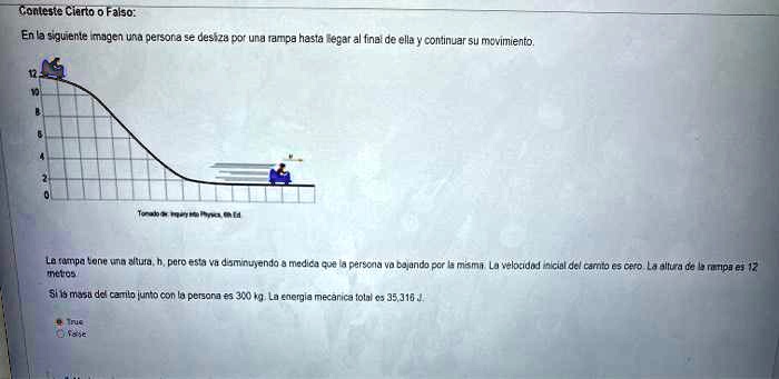 Conteste Cierto o Falso:
En la siguiente imagen una persona se desliza por una rampa hasta llegar al final de ella y continuar su movimiento.
12
10
8
6
4
2
0
La rampa tiene una altura, h, pero esta va disminuyendo a medida que la persona va bajando por la misma. La velocidad inicial del canto es cero. La altura de la rampa es 12
metros
Si la masa del carrito junto con la persona es 300 kg. La energía mecánica total es 35,316 J
True
False