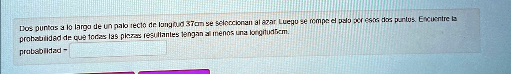 Dos puntos a lo largo de un palo recto de longitud 37cm se seleccionan al azar. Luego se rompe el palo por esos dos puntos. Encuentre la probabilidad de que todas las piezas resultantes tengan al menos una longitud 5cm.
probabilidad =