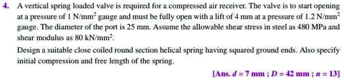A vertical spring loaded valve is required for a compressed air receiver. The valve is to start opening at a pressure of 1 N/mm² gauge and must be fully open with a lift of 4 mm at a pressure of 1.2 N/mm² gauge. The diameter of the port is 25 mm. Assume the allowable shear stress in steel as 480 MPa and shear modulus as 80 kN/mm².
Design a suitable close coiled round section helical spring having squared ground ends. Also specify initial compression and free length of the spring.
[Ans. d = 7 mm ; D = 42 mm ; n = 13]