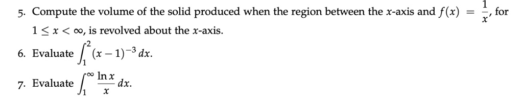 5. Compute the volume of the solid produced when the region between the x-axis and f(x) = 1/x, for 1 ? x < ?, is revolved about the x-axis.
6. Evaluate ??² (x - 1)?³ dx.
7. Evaluate ??? (ln x / x) dx.