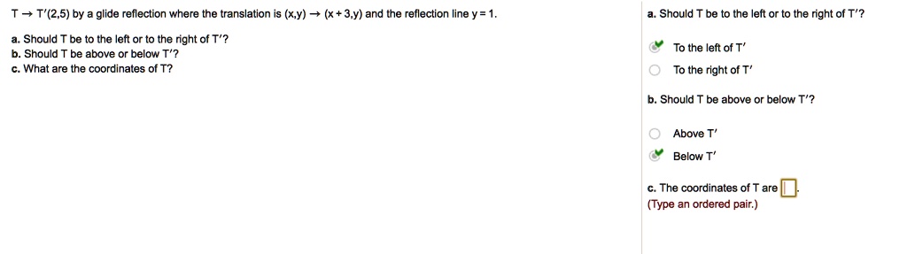 T? T'(2,5) by a glide reflection where the translation is (x,y) ? (x+3,y) and the reflection line y = 1.
a. Should T be to the left or to the right of T'?
b. Should T be above or below T'?
c. What are the coordinates of T?
a. Should T be to the left or to the right of T'?
To the left of T'
To the right of T'
b. Should T be above or below T'?
O Above T'
Below T'
c. The coordinates of T are
(Type an ordered pair.)