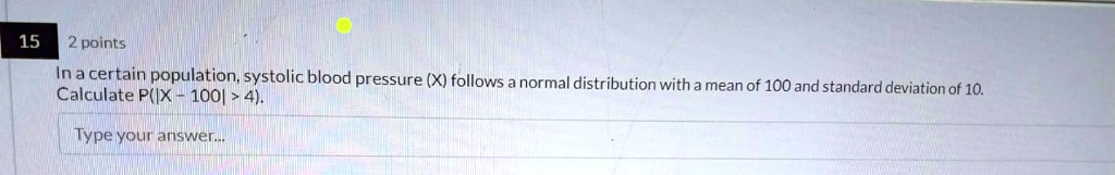 15
2 points
In a certain population, systolic blood pressure (X) follows a normal distribution with a mean of 100 and standard deviation of 10.
Calculate P(|X - 100| > 4).