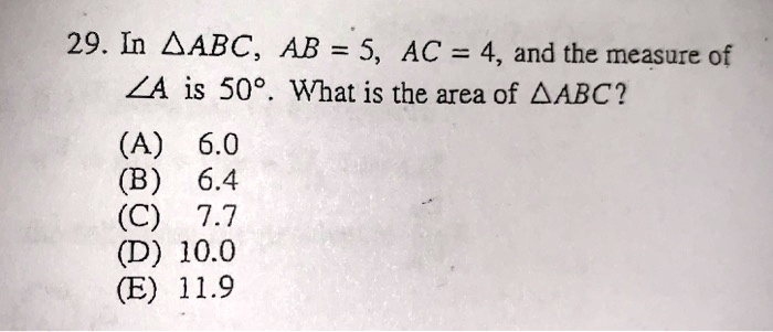 29. In ?ABC, AB = 5, AC = 4, and the measure of ?A is 50°. What is the area of ?ABC?
(A) 6.0
(B) 6.4
(C) 7.7
(D) 10.0
(E) 11.9