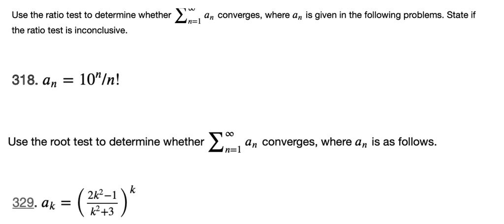 Use the ratio test to determine whether ∑n=1^∞ an converges, where an is given in the following problems. State if the ratio test is inconclusive.
318. an = 10^n/n!
Use the root test to determine whether ∑n=1^∞ an converges, where an is as follows.
329. ak = ((2k^2-1)/(k^2+3))^k