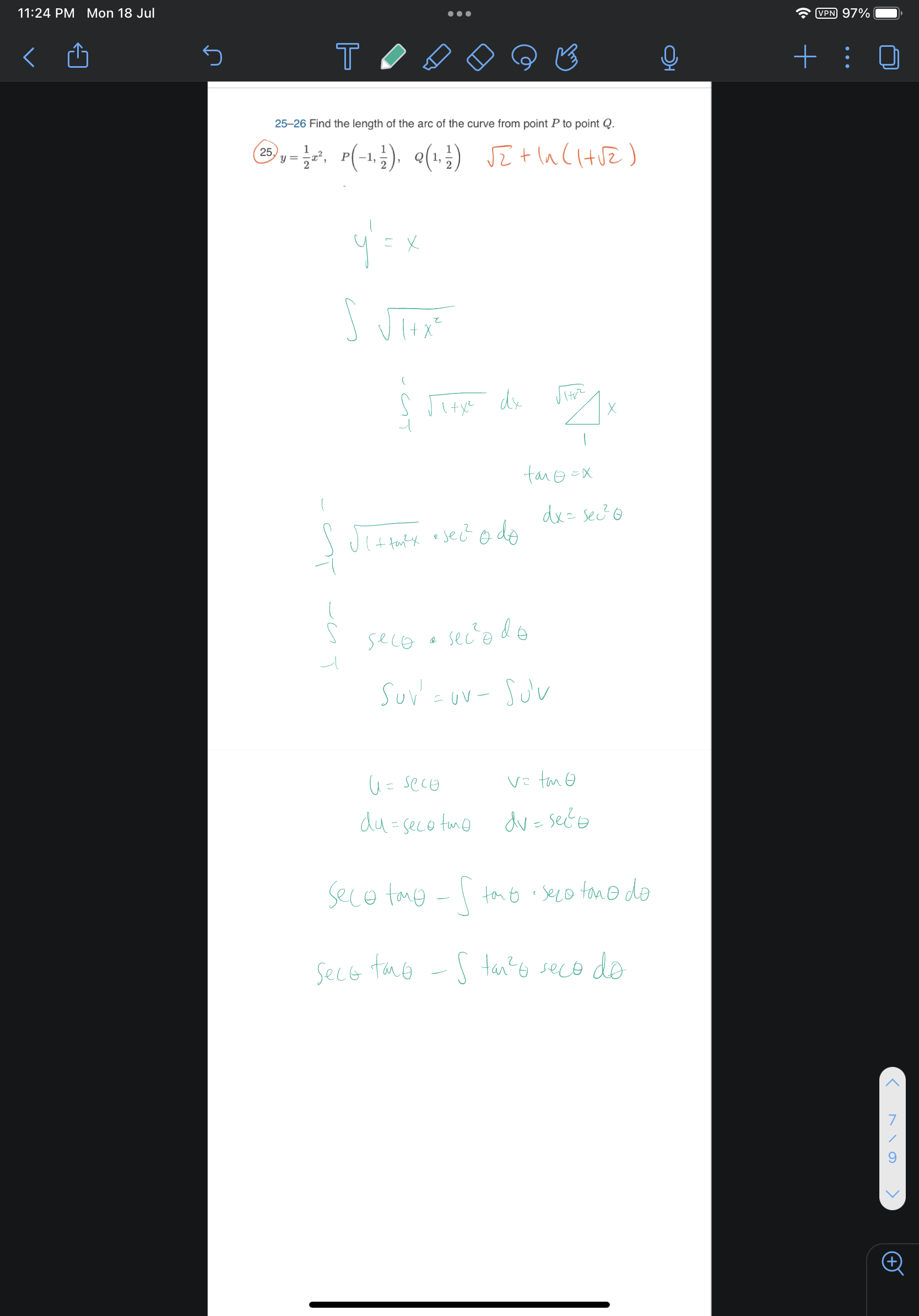 25-26 Find the length of the arc of the curve from point P to point Q.
25. y=1/2x^2, P(-1, 1/2), Q(1, 1/2) sqrt(2)+ln(1+sqrt(2))
y' = x
integral sqrt(1+x^2)
integral from -1 to 1 sqrt(1+x^2) dx
tan theta = x
dx = sec^2 theta d theta
integral from -1 to 1 sqrt(1+tan^2 theta) * sec^2 theta d theta
integral from -1 to 1 sec theta * sec^2 theta d theta
integral u v' = uv - integral u' v
u = sec theta, v = tan theta
du = sec theta tan theta, dv = sec^2 theta
sec theta tan theta - integral tan theta * sec theta tan theta d theta
sec theta tan theta - integral tan^2 theta sec theta d theta
