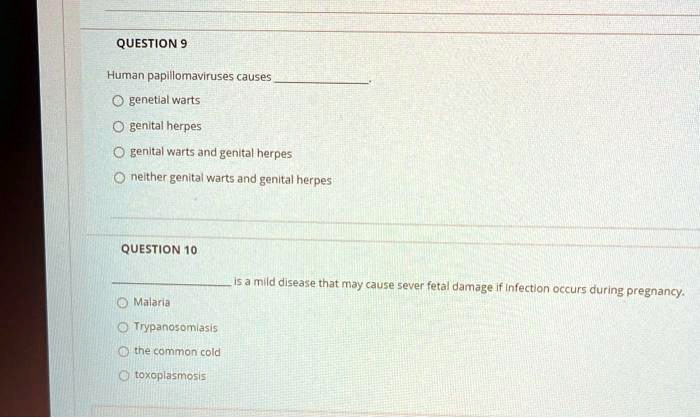 QUESTION 9
Human papillomaviruses causes .
genetial warts
genital herpes
genital warts and genital herpes
neither genital warts and genital herpes
QUESTION 10
 is a mild disease that may cause sever fetal damage if infection occurs during pregnancy.
Malaria
Trypanosomiasis
the common cold
toxoplasmosis