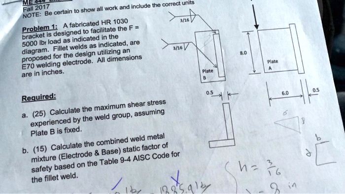 ME 444
Fall 2017
NOTE: Be certain to show all work and include the correct units
Problem 1: A fabricated HR 1030
bracket is designed to facilitate the F = 
5000 lbr load as indicated in the
diagram. Fillet welds as indicated, are
proposed for the design utilizing an
E70 welding electrode. All dimensions
are in inches.
Required:
a. (25) Calculate the maximum shear stress
experienced by the weld group, assuming
Plate B is fixed.
b. (15) Calculate the combined weld metal
mixture (Electrode     Base) static factor of
safety based on the Table 9-4 AISC Code for
the fillet weld.