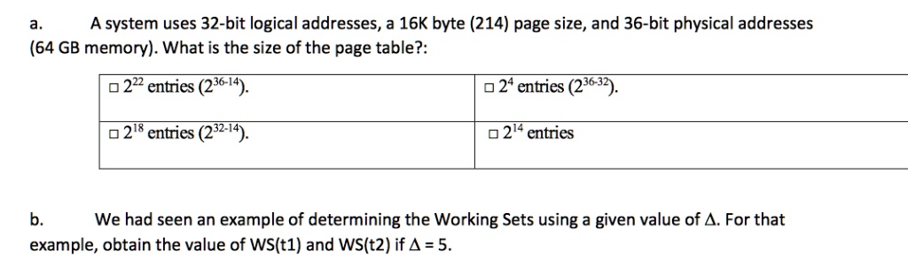 a. A system uses 32-bit logical addresses, a 16K byte (2^14) page size, and 36-bit physical addresses (64 GB memory). What is the size of the page table?:

? 2^22 entries (2^36-14).
? 2^4 entries (2^36-32).
? 2^18 entries (2^32-14).
? 2^14 entries

b. We had seen an example of determining the Working Sets using a given value of ?. For that example, obtain the value of WS(t1) and WS(t2) if ? = 5.
