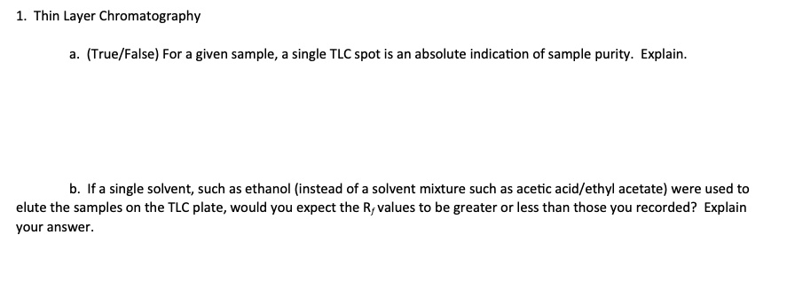 1. Thin Layer Chromatography
a. (True/False) For a given sample, a single TLC spot is an absolute indication of sample purity. Explain.
b. If a single solvent, such as ethanol (instead of a solvent mixture such as acetic acid/ethyl acetate) were used to elute the samples on the TLC plate, would you expect the Rf values to be greater or less than those you recorded? Explain your answer.