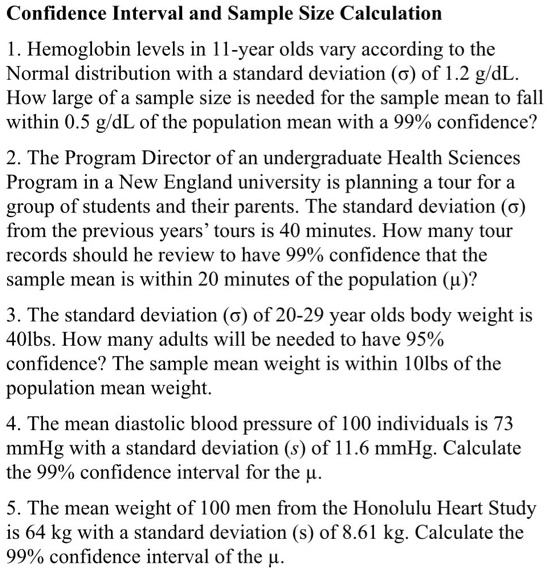 Confidence Interval and Sample Size Calculation
1. Hemoglobin levels in 11-year olds vary according to the Normal distribution with a standard deviation (?) of 1.2 g/dL. How large of a sample size is needed for the sample mean to fall within 0.5 g/dL of the population mean with a 99% confidence?
2. The Program Director of an undergraduate Health Sciences Program in a New England university is planning a tour for a group of students and their parents. The standard deviation (?) from the previous years’ tours is 40 minutes. How many tour records should he review to have 99% confidence that the sample mean is within 20 minutes of the population (?)?
3. The standard deviation (?) of 20-29 year olds body weight is 40lbs. How many adults will be needed to have 95% confidence? The sample mean weight is within 10lbs of the population mean weight.
4. The mean diastolic blood pressure of 100 individuals is 73 mmHg with a standard deviation (s) of 11.6 mmHg. Calculate the 99% confidence interval for the ?.
5. The mean weight of 100 men from the Honolulu Heart Study is 64 kg with a standard deviation (s) of 8.61 kg. Calculate the 99% confidence interval for the ?.
