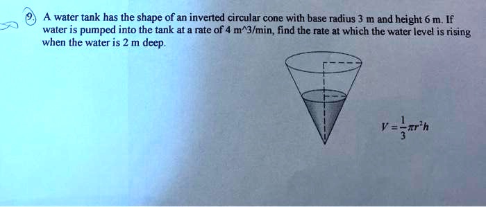 A water tank has the shape of an inverted circular cone with base radius 3 m and height 6 m. If water is pumped into the tank at a rate of 4 m^3/min, find the rate at which the water level is rising when the water is 2 m deep. V = 1/3?r^2h