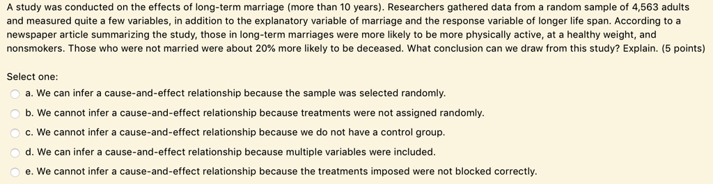 A study was conducted on the effects of long-term marriage (more than 10 years). Researchers gathered data from a random sample of 4,563 adults and measured quite a few variables, in addition to the explanatory variable of marriage and the response variable of longer life span. According to a newspaper article summarizing the study, those in long-term marriages were more likely to be more physically active, at a healthy weight, and nonsmokers. Those who were not married were about 20% more likely to be deceased. What conclusion can we draw from this study? Explain. (5 points)

Select one:
a. We can infer a cause-and-effect relationship because the sample was selected randomly.
b. We cannot infer a cause-and-effect relationship because treatments were not assigned randomly.
c. We cannot infer a cause-and-effect relationship because we do not have a control group.
d. We can infer a cause-and-effect relationship because multiple variables were included.
e. We cannot infer a cause-and-effect relationship because the treatments imposed were not blocked correctly.