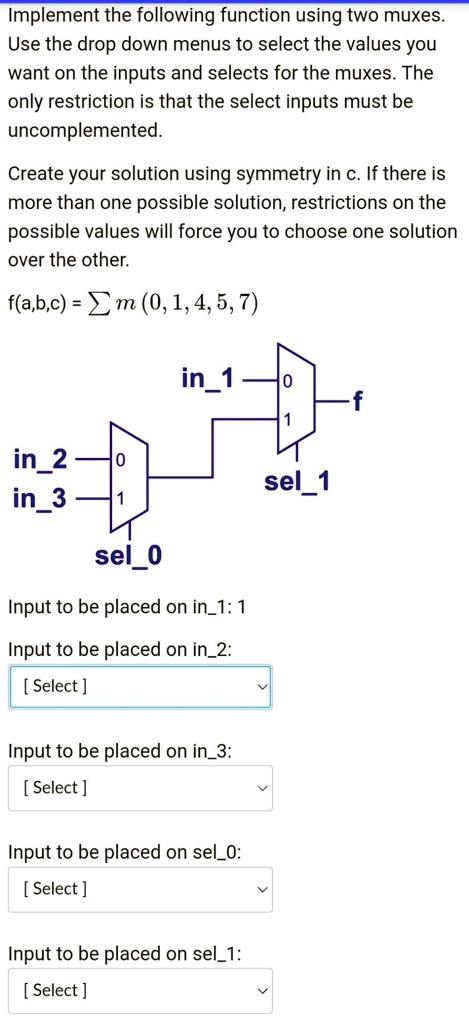 Implement the following function using two muxes. Use the drop-down menus to select the values you want on the inputs and selects for the muxes. The only restriction is that the select inputs must be uncomplemented.

Create your solution using symmetry in C. If there is more than one possible solution, restrictions on the possible values will force you to choose one solution over the other.

f(a, b, c) = Em (0, 1, 4, 5, 7)

in1
in2
in3
sel1
sel0

Input to be placed on in1: 1
Input to be placed on in2: [Select]
Input to be placed on in3: [Select]
Input to be placed on sel0: [Select]
Input to be placed on sel1: [Select]