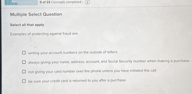 Multiple Select Question
Select all that apply
Examples of protecting against fraud are:
writing your account numbers on the outside of letters
always giving your name, address, account, and Social Security number when making a purchase
not giving your card number over the phone unless you have initiated the call
be sure your credit card is returned to you after a purchase
