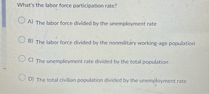 What's the labor force participation rate?
A) The labor force divided by the unemployment rate
B) The labor force divided by the nonmilitary working-age population
C) The unemployment rate divided by the total population
D) The total civilian population divided by the unemployment rate