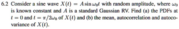 6.2 Consider a sine wave X(t) = A sinω0 t with random amplitude, where ω0 is known constant and A is a standard Gaussian RV. Find (a) the PDFs at t = 0 and t = (π)/(2ω0) of X(t) and (b) the mean, autocorrelation and autocovariance of X(t).