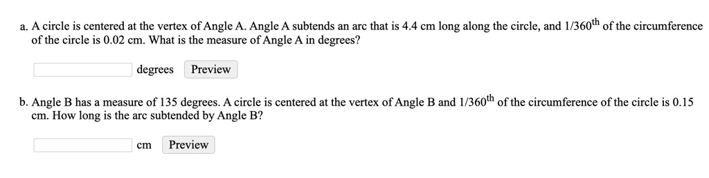 a. A circle is centered at the vertex of Angle A. Angle A subtends an arc that is 4.4 cm long along the circle, and 1/360th of the circumference of the circle is 0.02 cm. What is the measure of Angle A in degrees?
b. Angle B has a measure of 135 degrees. A circle is centered at the vertex of Angle B and 1/360th of the circumference of the circle is 0.15 cm. How long is the arc subtended by Angle B?