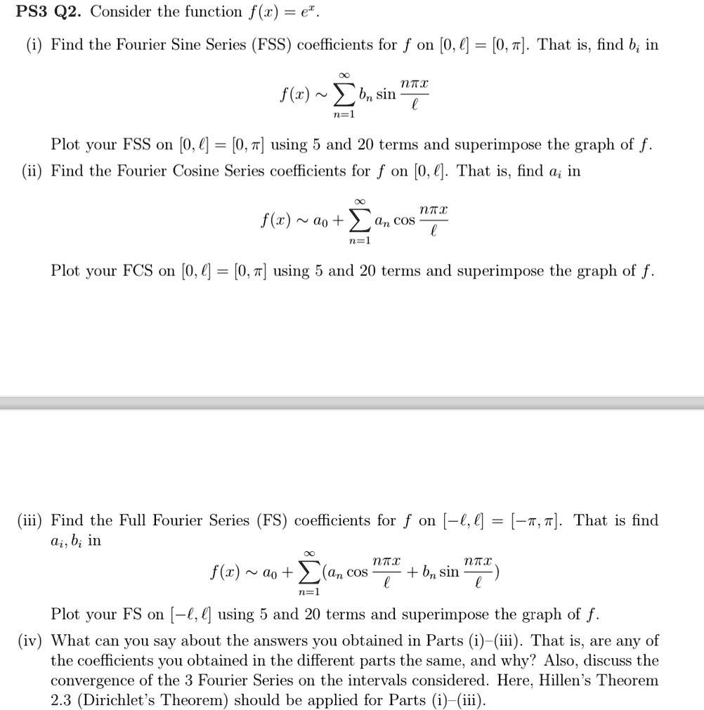 PS3 Q2. Consider the function f(x) = e^x.
(i) Find the Fourier Sine Series (FSS) coefficients for f on [0, l] = [0, π]. That is, find bn in
∞
f(x) ∼∑n=1 bn sin((nπ x)/(l))
Plot your FSS on [0, l] = [0, π] using 5 and 20 terms and superimpose the graph of f.
(ii) Find the Fourier Cosine Series coefficients for f on [0, l]. That is, find an in
∞
f(x) ∼ a0 + ∑n=1 an cos((nπ x)/(l))
Plot your FCS on [0, l] = [0, π] using 5 and 20 terms and superimpose the graph of f.
(iii) Find the Full Fourier Series (FS) coefficients for f on [-l, l] = [-π, π]. That is find
an, bn in
∞
f(x) ∼ a0 + ∑n=1 (an cos((nπ x)/(l)) + bn sin((nπ x)/(l)))
Plot your FS on [-l, l] using 5 and 20 terms and superimpose the graph of f.
(iv) What can you say about the answers you obtained in Parts (i)-(iii). That is, are any of
the coefficients you obtained in the different parts the same, and why? Also, discuss the
convergence of the 3 Fourier Series on the intervals considered. Here, Hillen's Theorem
2.3 (Dirichlet's Theorem) should be applied for Parts (i)-(iii).