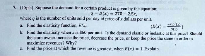 7. (15pts) Suppose the demand for a certain product is given by the equation: q = D(x) = 270 - 2.5x, where q is the number of units sold per day at price of x dollars per unit. a. Find the elasticity function, E(x). (E(x) = -x.D'(x) / D(x)) b. Find the elasticity when x is 60 per unit. Is the demand elastic or inelastic at this price? Should the store owner increase the price, decrease the price, or keep the price the same in order to maximize revenues? Why? c. Find the price at which the revenue is greatest, when E(x) = 1. Explain.