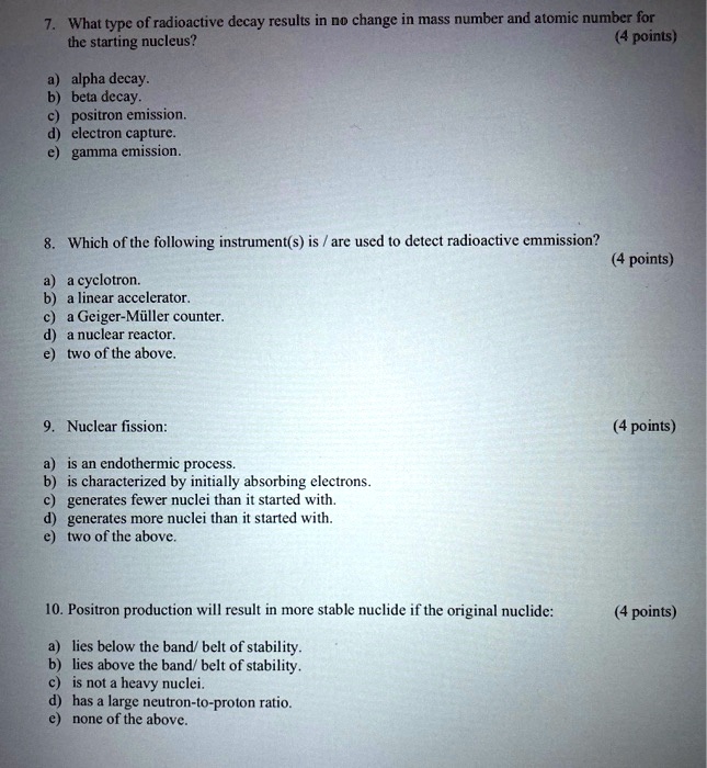 7. What type of radioactive decay results in no change in mass number and atomic number for the starting nucleus?
a) alpha decay.
b) beta decay.
c) positron emission.
d) electron capture.
e) gamma emission.
8. Which of the following instrument(s) is / are used to detect radioactive emmission?
a) a cyclotron.
b) a linear accelerator.
c) a Geiger-Müller counter.
d) a nuclear reactor.
e) two of the above.
9. Nuclear fission:
a) is an endothermic process.
b) is characterized by initially absorbing electrons.
c) generates fewer nuclei than it started with.
d) generates more nuclei than it started with.
e) two of the above.
10. Positron production will result in more stable nuclide if the original nuclide:
a) lies below the band/ belt of stability.
b) lies above the band/ belt of stability.
c) is not a heavy nuclei.
d) has a large neutron-to-proton ratio.
e) none of the above.