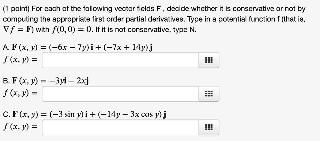 (1 point) For each of the following vector fields F , decide whether it is conservative or not by computing the appropriate first order partial derivatives. Type in a potential function f (that is, ?f = F) with f(0, 0) = 0. If it is not conservative, type N.

A. F (x, y) = (?6x ? 7y) i + (?7x + 14y) j
f (x, y) =

B. F (x, y) = ?3yi ? 2xj
f (x, y) =

C. F (x, y) = (?3 sin y) i + (?14y ? 3x cos y) j
f (x, y) =
