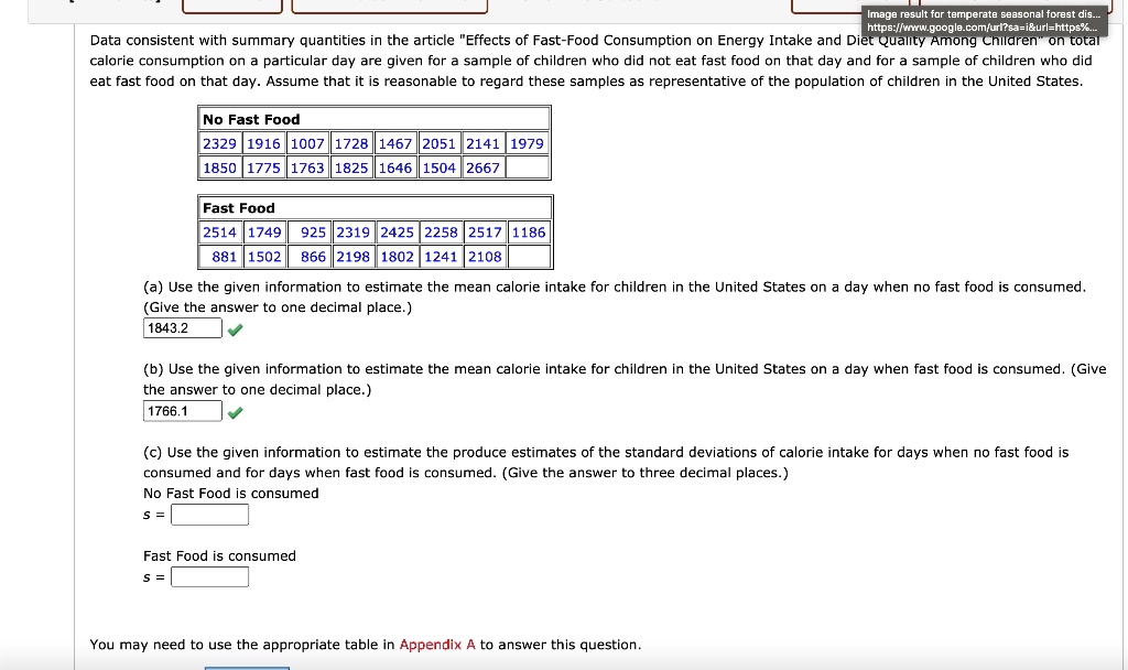 Data consistent with summary quantities in the article "Effects of Fast-Food Consumption on Energy Intake and Diet Quality Among Children" on total calorie consumption on a particular day are given for a sample of children who did not eat fast food on that day and for a sample of children who did eat fast food on that day. Assume that it is reasonable to regard these samples as representative of the population of children in the United States.

No Fast Food
2329 1916 1007 1728 1467 2051 2141 1979
1850 1775 1763 1825 1646 1504 2667

Fast Food
2514 1749 925 2319 2425 2258 2517 1186
881 1502 866 2198 1802 1241 2108

(a) Use the given information to estimate the mean calorie intake for children in the United States on a day when no fast food is consumed. (Give the answer to one decimal place.)
1843.2

(b) Use the given information to estimate the mean calorie intake for children in the United States on a day when fast food is consumed. (Give the answer to one decimal place.)
1766.1

(c) Use the given information to estimate the produce estimates of the standard deviations of calorie intake for days when no fast food is consumed and for days when fast food is consumed. (Give the answer to three decimal places.)
No Fast Food is consumed
s = 
Fast Food is consumed
s = 

You may need to use the appropriate table in Appendix A to answer this question.
