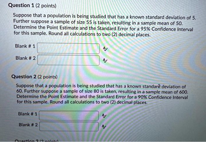 Question 1 (2 points) Suppose that a population is being studied that has a known standard deviation of 5. Further suppose a sample of size 55 is taken, resulting in a sample mean of 50. Determine the Point Estimate and the Standard Error for a 95% Confidence Interval for this sample. Round all calculations to two (2) decimal places. Blank # 1 Blank # 2 Question 2 (2 points) Suppose that a population is being studied that has a known standard deviation of 60. Further suppose a sample of size 80 is taken, resulting in a sample mean of 600. Determine the Point Estimate and the Standard Error for a 90% Confidence Interval for this sample. Round all calculations to two (2) decimal places. Blank # 1 Blank # 2
