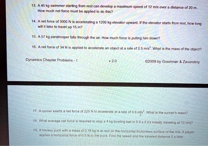 13. A 45 kg swimmer starting from rest can develop a maximum speed of 12 m/s over a distance of 20 m. How much net force must be applied to do this?
14. A net force of 3000 N is accelerating a 1200 kg elevator upward. If the elevator starts from rest, how long will it take to travel up 15 m?
15. A 57 kg paratrooper falls through the air. How much force is pulling him down?
16. A net force of 34 N is applied to accelerate an object at a rate of 2.5 m/s². What is the mass of the object?
17. A runner exerts a net force of 225 N to accelerate at a rate of 3.0 m/s². What is the runner's mass?
18. What average net force is required to stop a 4 kg bowling ball in 0.5 s if it's initially traveling at 10 m/s?
19. A hockey puck with a mass of 0.18 kg is at rest on the horizontal frictionless surface of the rink. A player applies a horizontal force of 0.5 N to the puck. Find the speed and the traveled distance 5 s later.