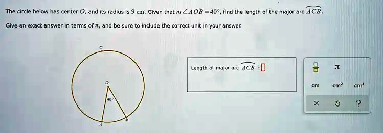 The circle below has center O, and its radius is 9 cm. Given that m∠ AOB = 40^∘, find the length of the major arc ACB.
Give an exact answer in terms of π, and be sure to include the correct unit in your answer.