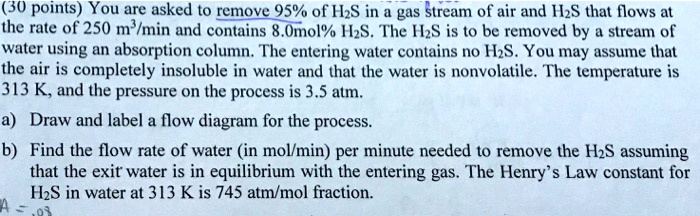 (30 points) You are asked to remove 95% of H2S in a gas stream of air and H2S that flows at the rate of 250 m³/min and contains 8.0mol% H2S. The H2S is to be removed by a stream of water using an absorption column. The entering water contains no H2S. You may assume that the air is completely insoluble in water and that the water is nonvolatile. The temperature is 313 K, and the pressure on the process is 3.5 atm.
a) Draw and label a flow diagram for the process.
b) Find the flow rate of water (in mol/min) per minute needed to remove the H2S assuming that the exit water is in equilibrium with the entering gas. The Henry's Law constant for H2S in water at 313 K is 745 atm/mol fraction.