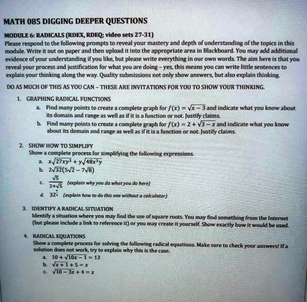 MATH 085 DIGGING DEEPER QUESTIONS

MODULE 6: RADICALS (RDEX, RDEQ; video sets 27-31)
Please respond to the following prompts to reveal your mastery and depth of understanding of the topics in this module. Write it out on paper and then upload it into the appropriate area in Blackboard. You may add additional evidence of your understanding if you like, but please write everything in our own words. The aim here is that you reveal your process and justification for what you are doing - yes, this means you can write little sentences to explain your thinking along the way. Quality submissions not only show answers, but also explain thinking.

DO AS MUCH OF THIS AS YOU CAN - THESE ARE INVITATIONS FOR YOU TO SHOW YOUR THINKING.

1. GRAPHING RADICAL FUNCTIONS
a. Find many points to create a complete graph for f(x) = ?x - 3 and indicate what you know about its domain and range as well as if it is a function or not. Justify claims.
b. Find many points to create a complete graph for f(x) = 2 + ?-x and indicate what you know about its domain and range as well as if it is a function or not. Justify claims.

2. SHOW HOW TO SIMPLIFY
Show a complete process for simplifying the following expressions.
a. x?27xy3 + y?48x3y
b. 2?2(5?2 - 7?)
c. ? / (2+?) (explain why you do what you do here)
d. 324/5 (explain how to do this one without a calculator)

3. IDENTIFY A RADICAL SITUATION
Identify a situation where you may find the use of square roots. You may find something from the Internet (but please include a link to reference it) or you may create it yourself. Show exactly how it would be used.

4. RADICAL EQUATIONS
Show a complete process for solving the following radical equations. Make sure to check your answers! If a solution does not work, try to explain why this is the case.
a. 10 + ?0x - 1 = 13
b. ?x + 1 + 5 = x
c. ?0 - 3x + 4 = x