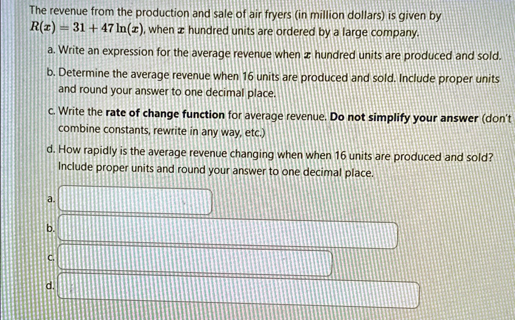 The revenue from the production and sale of air fryers (in million dollars) is given by
R(x) = 31 + 47 ln(x), when x hundred units are ordered by a large company.
a. Write an expression for the average revenue when x hundred units are produced and sold.
b. Determine the average revenue when 16 units are produced and sold. Include proper units
and round your answer to one decimal place.
c. Write the rate of change function for average revenue. Do not simplify your answer (don't
combine constants, rewrite in any way, etc.)
d. How rapidly is the average revenue changing when when 16 units are produced and sold?
Include proper units and round your answer to one decimal place.
a.
b.
c.
d.