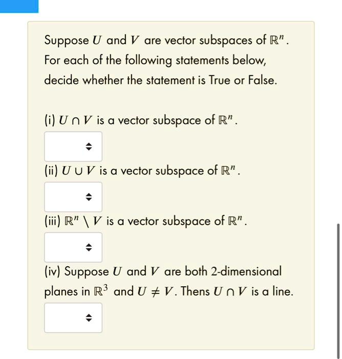 Suppose U and V are vector subspaces of R^n.
For each of the following statements below,
decide whether the statement is True or False.

(i) U ? V is a vector subspace of R^n.

(ii) U ? V is a vector subspace of R^n.

(iii) R^n  V is a vector subspace of R^n.

(iv) Suppose U and V are both 2-dimensional
planes in R^3 and U ? V. Then U ? V is a line.