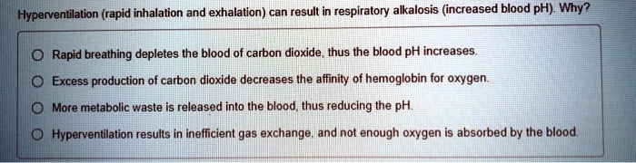 Hyperventilation (rapid inhalation and exhalation) can result in respiratory alkalosis (increased blood pH). Why?
Rapid breathing depletes the blood of carbon dioxide, thus the blood pH increases.
Excess production of carbon dioxide decreases the affinity of hemoglobin for oxygen.
More metabolic waste is released into the blood, thus reducing the pH.
Hyperventilation results in inefficient gas exchange, and not enough oxygen is absorbed by the blood.