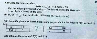 4(a) Using the following data,
f(0) = 1, f(1) = 3, f(3) = 55
find the unique polynomial of degree 2 or less which fits the given data.
Also, obtain a bound on the error.
(b) If f(x) = (1)/(x^2), find the divided difference of f[x1, x2, x3, x4]
(c) Obtain the piecewise linear interpolating polynomial for the function f(x) defined by
data
x     1.0     2.0     4.0     8.0 
    
    f(x)     3     7     21     73
and estimate the values of f(3) and f(7).