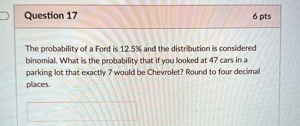 question 17 6 pts the probability of a ford is 125 and the distribution is considered binomial what is the probability that if you looked at 47 cars in a parking lot that exactly 7 would be  99783