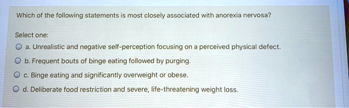 Which of the following statements is most closely associated with anorexia nervosa?

Select one:
a. Unrealistic and negative self-perception focusing on a perceived physical defect.
b. Frequent bouts of binge eating followed by purging.
c. Binge eating and significantly overweight or obese.
d. Deliberate food restriction and severe, life-threatening weight loss.
