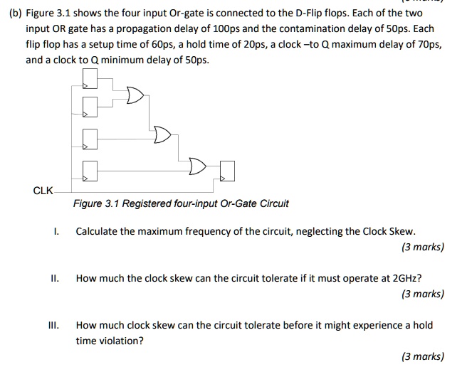 (b) Figure 3.1 shows the four input Or-gate is connected to the D-Flip flops. Each of the two input OR gate has a propagation delay of 100ps and the contamination delay of 50ps. Each flip flop has a setup time of 60ps, a hold time of 20ps, a clock –to Q maximum delay of 70ps, and a clock to Q minimum delay of 50ps.

Figure 3.1 Registered four-input Or-Gate Circuit

I. Calculate the maximum frequency of the circuit, neglecting the Clock Skew.

II. How much the clock skew can the circuit tolerate if it must operate at 2GHz?

III. How much clock skew can the circuit tolerate before it might experience a hold time violation?