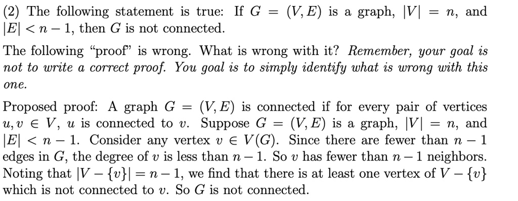 (2) The following statement is true: If G = (V, E) is a graph, |V| = n, and |E| < n - 1, then G is not connected.
The following "proof" is wrong. What is wrong with it? Remember, your goal is
not to write a correct proof. You goal is to simply identify what is wrong with this
one.
Proposed proof: A graph G = (V, E) is connected if for every pair of vertices
u, v ? V, u is connected to v. Suppose G = (V, E) is a graph, |V| = n, and
|E| < n - 1. Consider any vertex v ? V(G). Since there are fewer than n - 1
edges in G, the degree of v is less than n - 1. So v has fewer than n - 1 neighbors.
Noting that |V - v| = n - 1, we find that there is at least one vertex of V - v
which is not connected to v. So G is not connected.