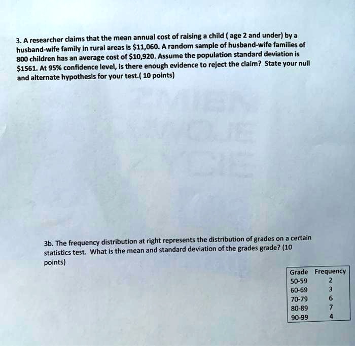 3. A researcher claims that the mean annual cost of raising a child ( age 2 and under) by a husband-wife family in rural areas is 11,060. A random sample of husband-wife families of 800 children has an average cost of10,920. Assume the population standard deviation is 1561. At 95% confidence level, is there enough evidence to reject the claim? State your null and alternate hypothesis for your test.( 10 points)

3b. The frequency distribution at right represents the distribution of grades on a certain statistics test. What is the mean and standard deviation of the grades grade? (10 points)

Grade Frequency
50-59 2
60-69 3
70-79 6
80-89 7
90-99 4