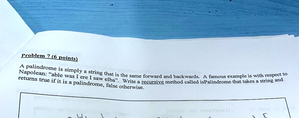 Problem 7 (6 points)
A palindrome is simply a string that is the same forward and backwards. A famous example is with respect to
Napolean: "able was I ere I saw elba". Write a recursive method called isPalindrome that takes a string and
returns true if it is a palindrome, false otherwise.