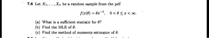 7.6 Let X1,...,Xn be a random sample from the pdf
f(x|?) = ? x^?-1, 0 < x < 1.
(a) What is a sufficient statistic for ??
(b) Find the MLE of ?.
(c) Find the method of moments estimator of ?.