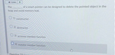 The  of a smart pointer can be designed to delete the pointed object in the heap and avoid memory leak.

1) constructor
2) destructor
3) accessor member function
4) mutator member function